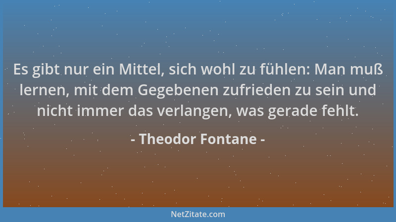 Theodor Fontane - Es gibt nur ein Mittel, sich wohl zu fühlen: Man muß lernen, mit dem Gegebenen zufrieden zu sein und nich...