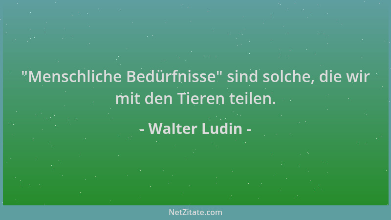 Walter Ludin -  "Menschliche Bedürfnisse " sind solche, die wir mit den Tieren teilen....