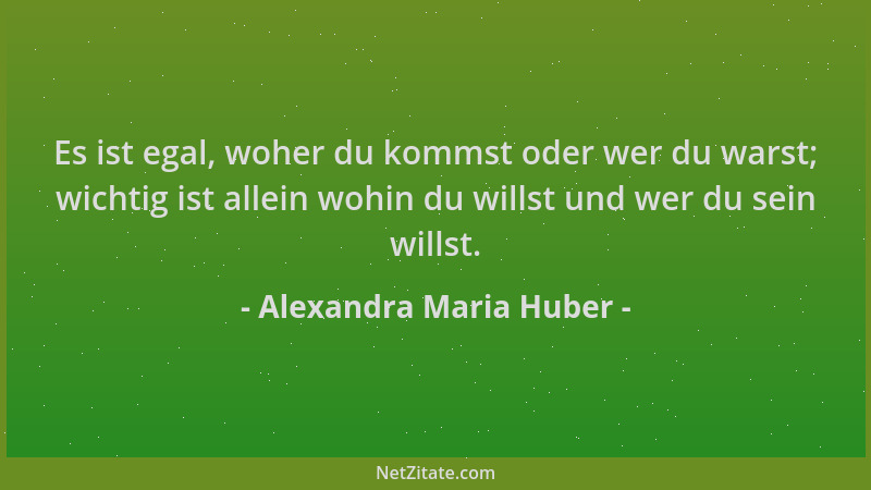 Alexandra Maria Huber - Es ist egal, woher du kommst oder wer du warst; wichtig ist allein wohin du willst und wer du sein...