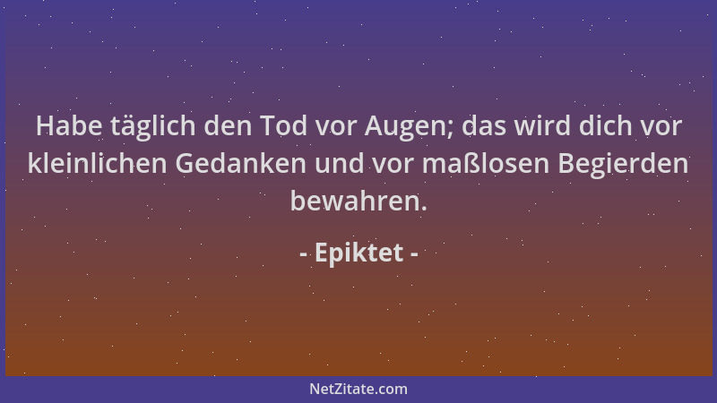 Epiktet - Habe täglich den Tod vor Augen; das wird dich vor kleinlichen Gedanken und vor maßlosen Begierden bewahren....