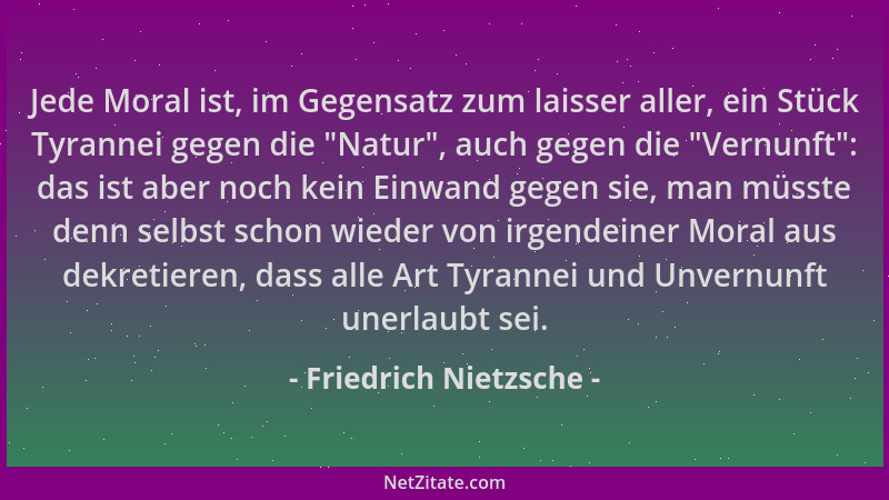 Friedrich Nietzsche - Jede Moral ist, im Gegensatz zum laisser aller, ein Stück Tyrannei gegen die  "Natur ", auch gegen die...
