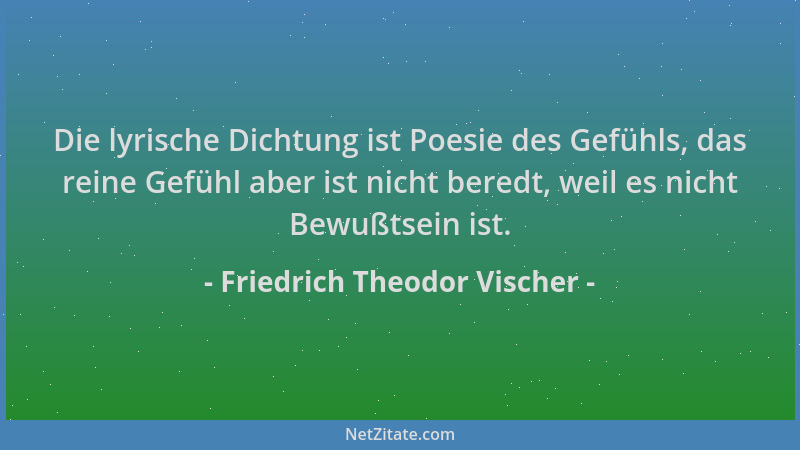 Friedrich Theodor Vischer - Die lyrische Dichtung ist Poesie des Gefühls, das reine Gefühl aber ist nicht beredt, weil es n...