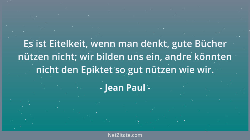 Jean Paul - Es ist Eitelkeit, wenn man denkt, gute Bücher nützen nicht; wir bilden uns ein, andre könnten nicht den Epiktet...