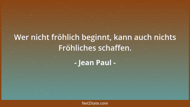 Jean Paul - Wer nicht fröhlich beginnt, kann auch nichts Fröhliches schaffen....