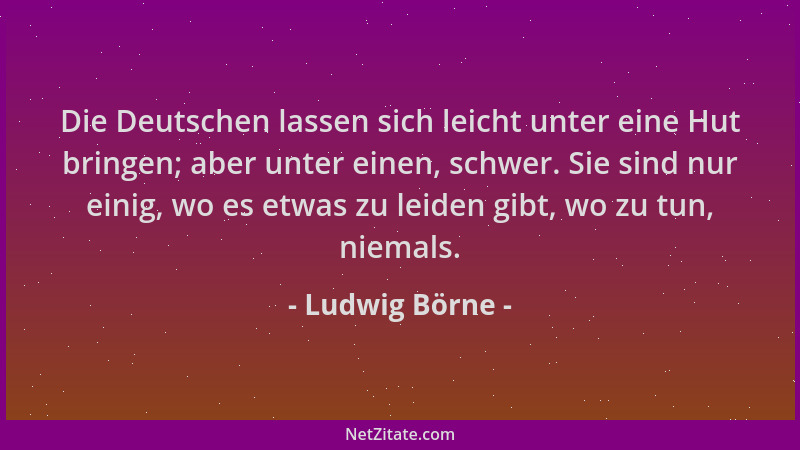 Ludwig Börne - Die Deutschen lassen sich leicht unter eine Hut bringen; aber unter einen, schwer. Sie sind nur einig, wo es...