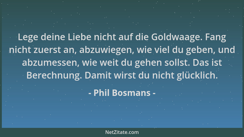 Phil Bosmans - Lege deine Liebe nicht auf die Goldwaage. Fang nicht zuerst an, abzuwiegen, wie viel du geben, und abzumesse...