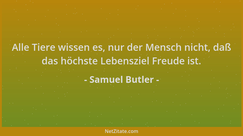 Samuel Butler - Alle Tiere wissen es, nur der Mensch nicht, daß das höchste Lebensziel Freude ist....