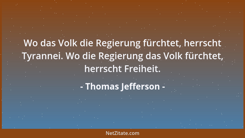 Thomas Jefferson - Wo das Volk die Regierung fürchtet, herrscht Tyrannei. Wo die Regierung das Volk fürchtet, herrscht Frei...
