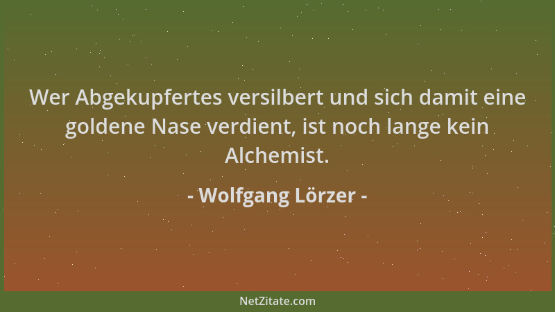 Wolfgang Lörzer - Wer Abgekupfertes versilbert und sich damit eine goldene Nase verdient, ist noch lange kein Alchemist....
