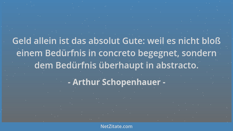 Arthur Schopenhauer - Geld allein ist das absolut Gute: weil es nicht bloß einem Bedürfnis in concreto begegnet, sondern de...