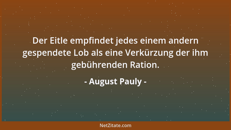 August Pauly - Der Eitle empfindet jedes einem andern gespendete Lob als eine Verkürzung der ihm gebührenden Ration....