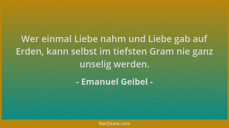 Emanuel Geibel - Wer einmal Liebe nahm und Liebe gab auf Erden, kann selbst im tiefsten Gram nie ganz unselig werden....