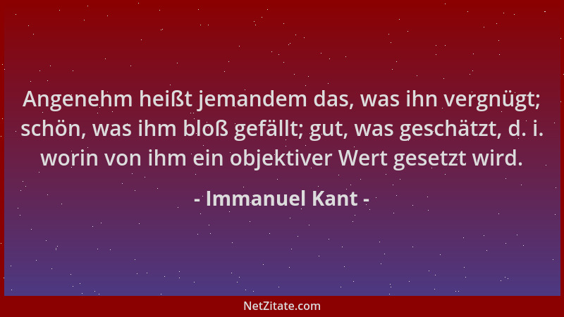 Immanuel Kant - Angenehm heißt jemandem das, was ihn vergnügt; schön, was ihm bloß gefällt; gut, was geschätzt, d. i. worin...