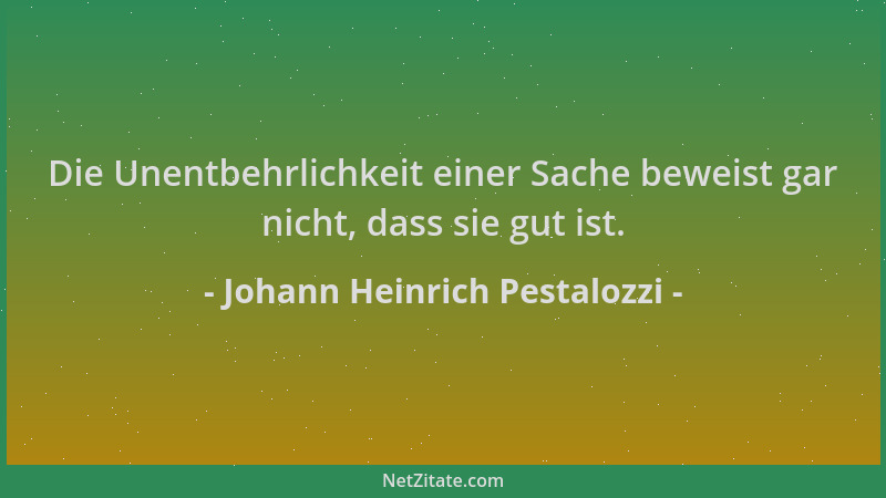 Johann Heinrich Pestalozzi - Die Unentbehrlichkeit einer Sache beweist gar nicht, dass sie gut ist....
