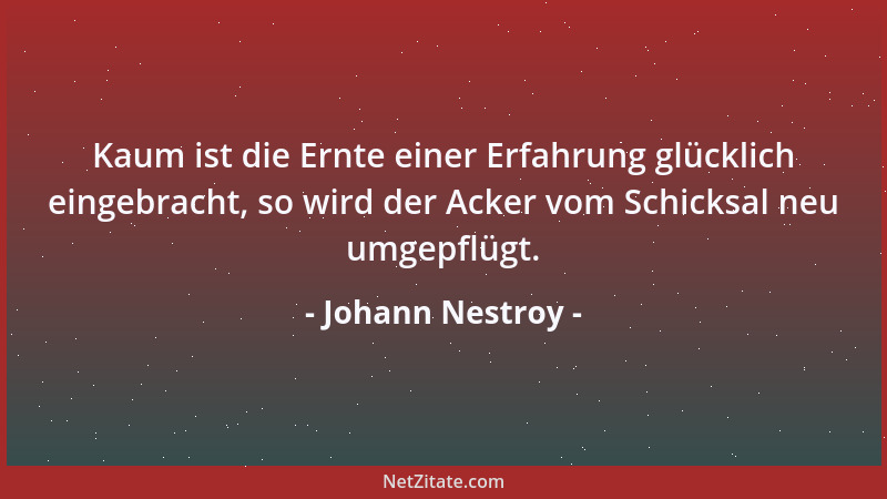 Johann Nestroy - Kaum ist die Ernte einer Erfahrung glücklich eingebracht, so wird der Acker vom Schicksal neu umgepflügt....