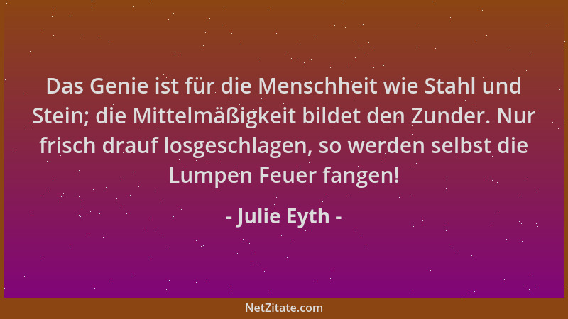 Julie Eyth - Das Genie ist für die Menschheit wie Stahl und Stein; die Mittelmäßigkeit bildet den Zunder. Nur frisch drauf...