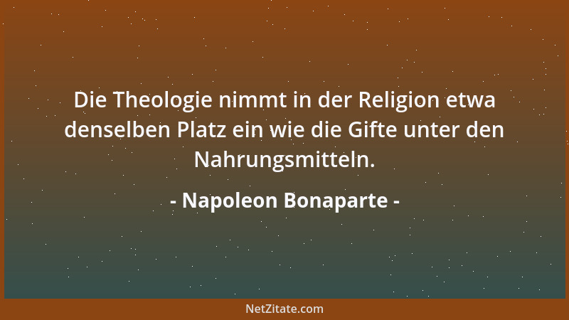 Napoleon Bonaparte - Die Theologie nimmt in der Religion etwa denselben Platz ein wie die Gifte unter den Nahrungsmitteln....