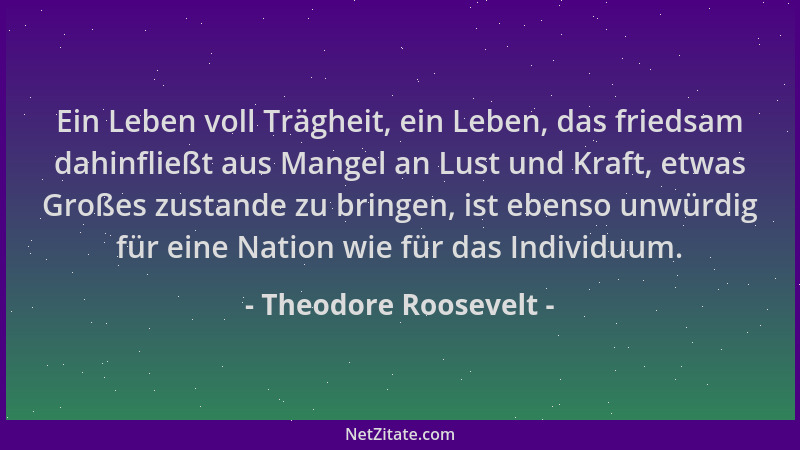 Theodore Roosevelt - Ein Leben voll Trägheit, ein Leben, das friedsam dahinfließt aus Mangel an Lust und Kraft, etwas Große...