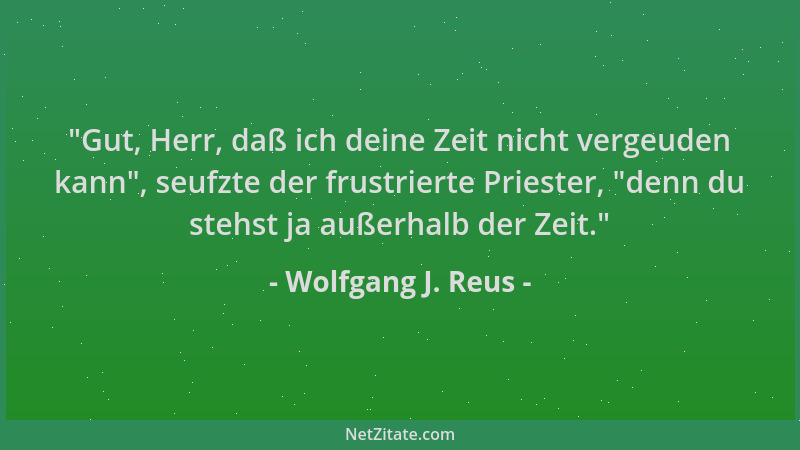 Wolfgang J. Reus -  "Gut, Herr, daß ich deine Zeit nicht vergeuden kann ", seufzte der frustrierte Priester,  "denn du stehst...