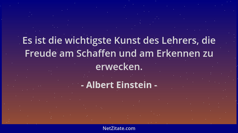 Albert Einstein - Es ist die wichtigste Kunst des Lehrers, die Freude am Schaffen und am Erkennen zu erwecken....
