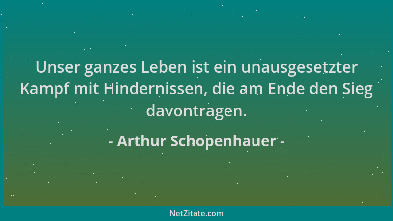 Arthur Schopenhauer - Unser ganzes Leben ist ein unausgesetzter Kampf mit Hindernissen, die am Ende den Sieg davontragen....