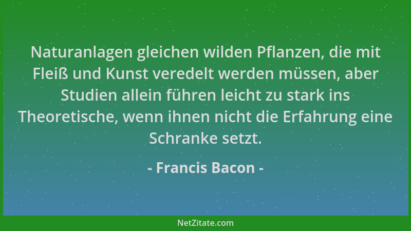 Francis Bacon - Naturanlagen gleichen wilden Pflanzen, die mit Fleiß und Kunst veredelt werden müssen, aber Studien allein...