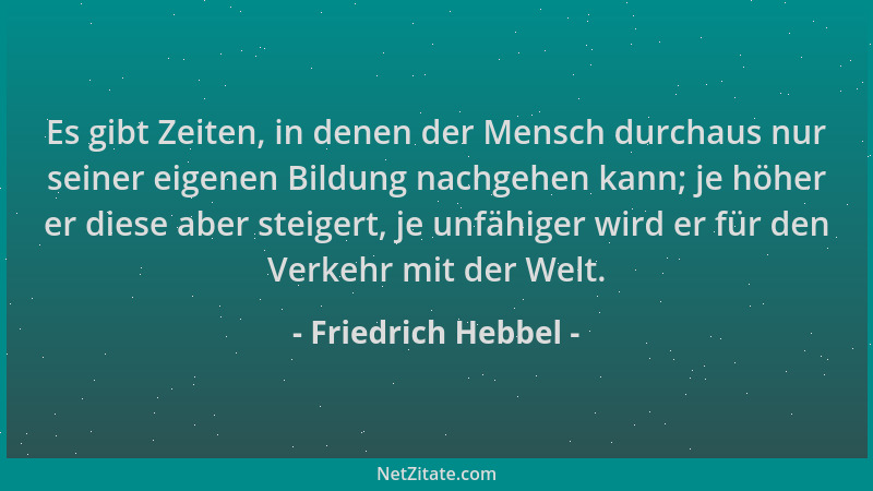 Friedrich Hebbel - Es gibt Zeiten, in denen der Mensch durchaus nur seiner eigenen Bildung nachgehen kann; je höher er dies...