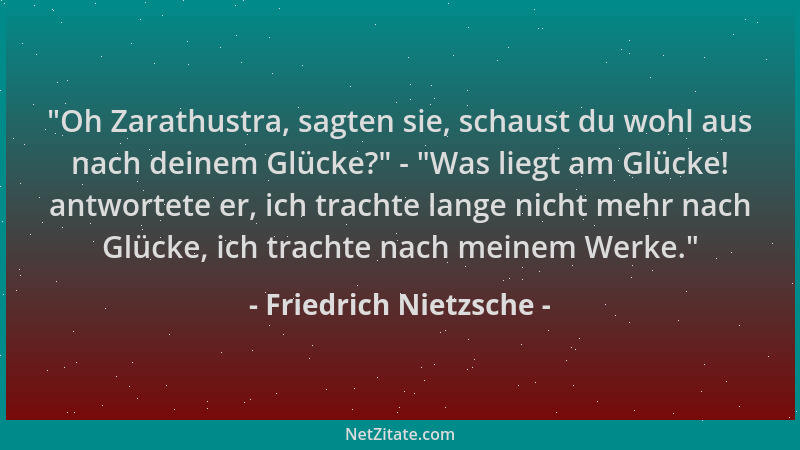 Friedrich Nietzsche -  "Oh Zarathustra, sagten sie, schaust du wohl aus nach deinem Glücke? " -  "Was liegt am Glücke! antwort...