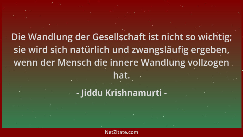 Jiddu Krishnamurti - Die Wandlung der Gesellschaft ist nicht so wichtig; sie wird sich natürlich und zwangsläufig ergeben,...