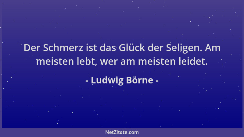 Ludwig Börne - Der Schmerz ist das Glück der Seligen. Am meisten lebt, wer am meisten leidet....