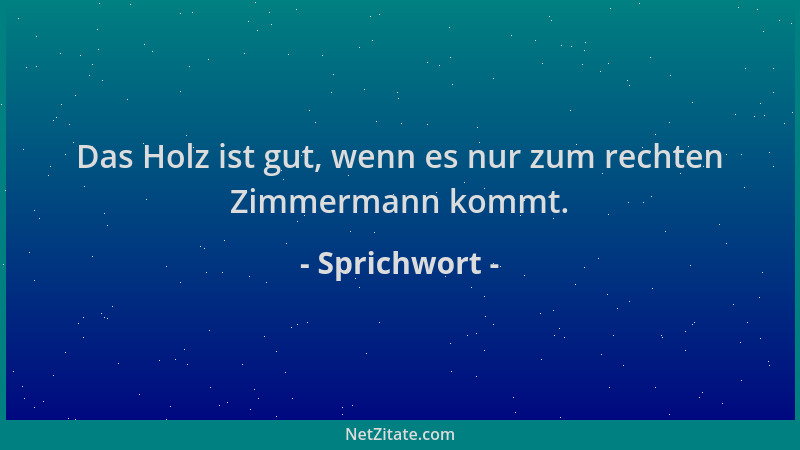 Sprichwort - Das Holz ist gut, wenn es nur zum rechten Zimmermann kommt....
