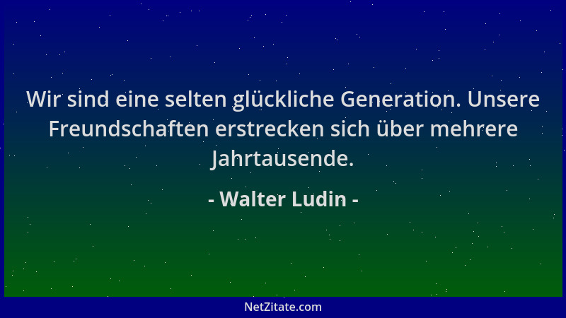 Walter Ludin - Wir sind eine selten glückliche Generation. Unsere Freundschaften erstrecken sich über mehrere Jahrtausende....