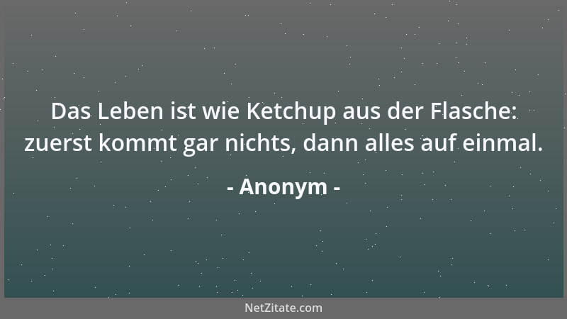Anonym - Das Leben ist wie Ketchup aus der Flasche: zuerst kommt gar nichts, dann alles auf einmal....
