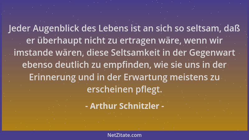 Arthur Schnitzler - Jeder Augenblick des Lebens ist an sich so seltsam, daß er überhaupt nicht zu ertragen wäre, wenn wir i...