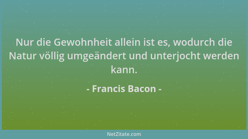 Francis Bacon - Nur die Gewohnheit allein ist es, wodurch die Natur völlig umgeändert und unterjocht werden kann....