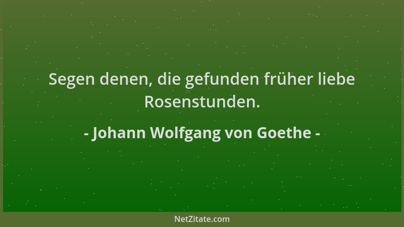 Johann Wolfgang von Goethe - Segen denen, die gefunden früher liebe Rosenstunden....