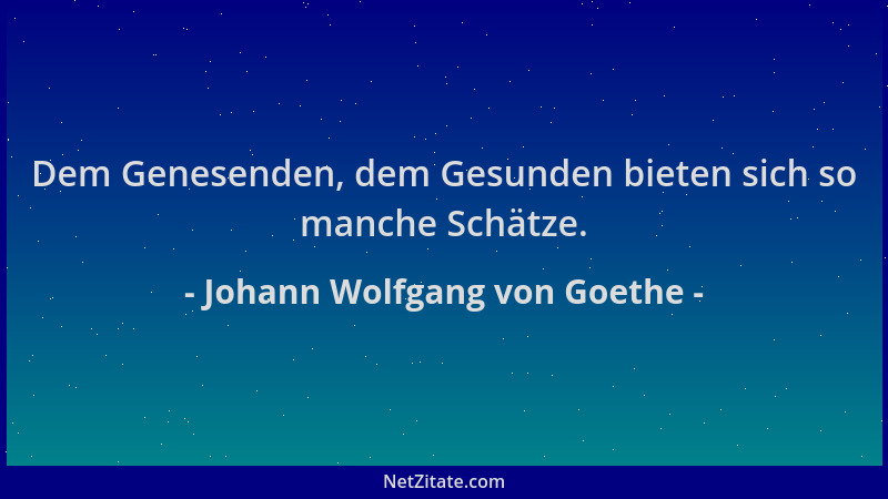 Johann Wolfgang von Goethe - Dem Genesenden, dem Gesunden bieten sich so manche Schätze....