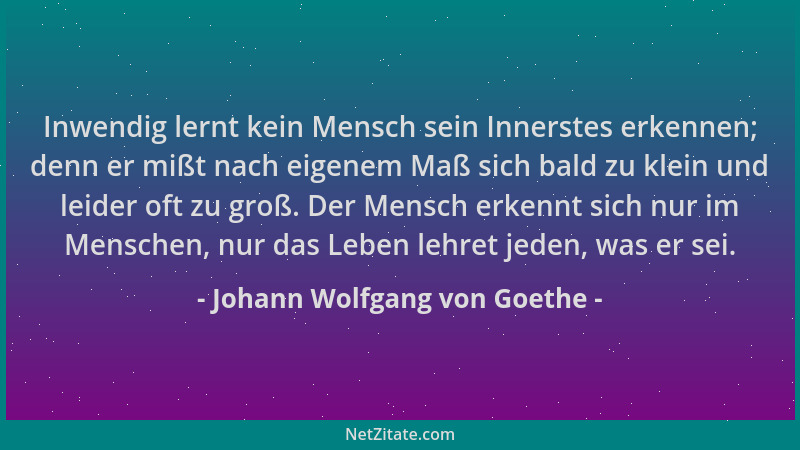 Johann Wolfgang von Goethe - Inwendig lernt kein Mensch sein Innerstes erkennen; denn er mißt nach eigenem Maß sich bald zu...