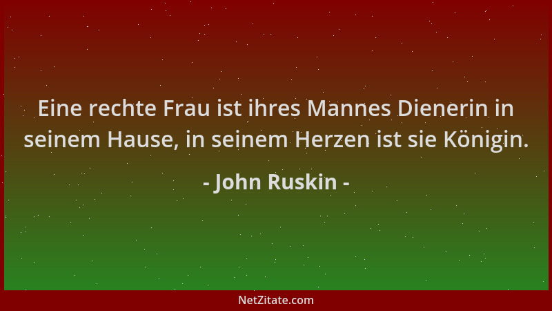 John Ruskin - Eine rechte Frau ist ihres Mannes Dienerin in seinem Hause, in seinem Herzen ist sie Königin....