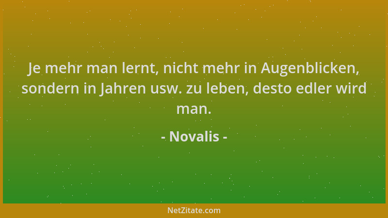 Novalis - Je mehr man lernt, nicht mehr in Augenblicken, sondern in Jahren usw. zu leben, desto edler wird man....