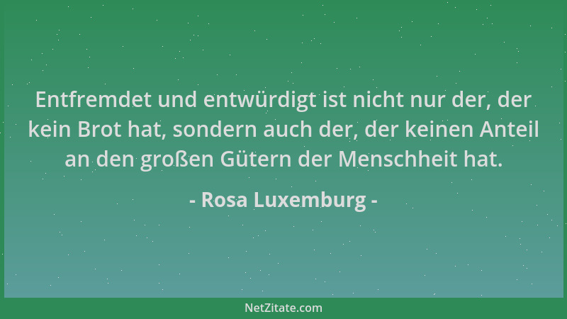 Rosa Luxemburg - Entfremdet und entwürdigt ist nicht nur der, der kein Brot hat, sondern auch der, der keinen Anteil an den...