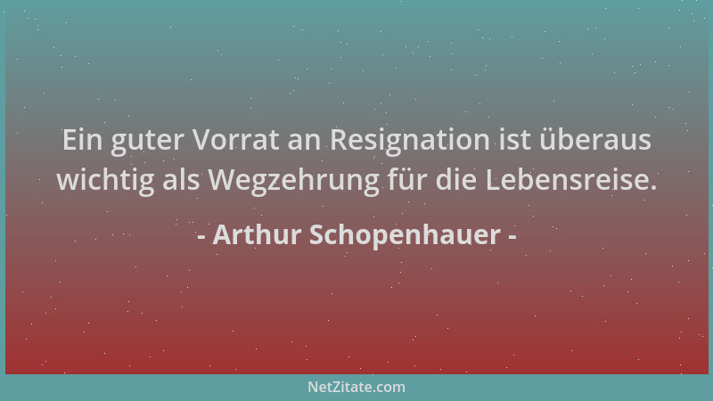 Arthur Schopenhauer - Ein guter Vorrat an Resignation ist überaus wichtig als Wegzehrung für die Lebensreise....