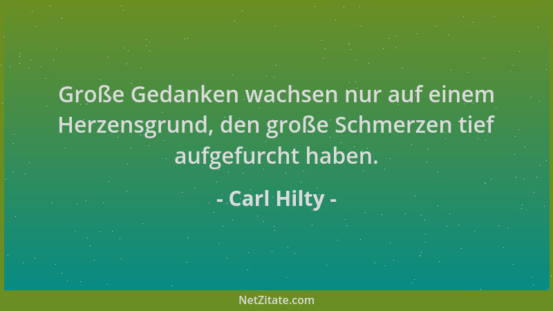 Carl Hilty - Große Gedanken wachsen nur auf einem Herzensgrund, den große Schmerzen tief aufgefurcht haben....