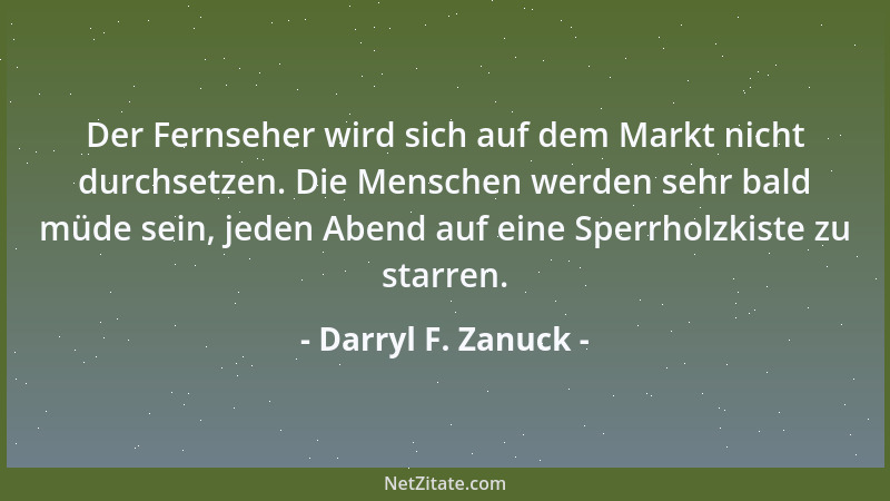 Darryl F. Zanuck - Der Fernseher wird sich auf dem Markt nicht durchsetzen. Die Menschen werden sehr bald müde sein, jeden...