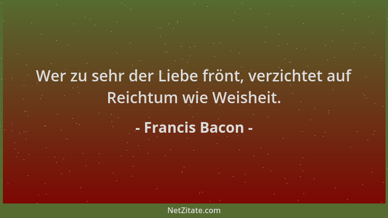 Francis Bacon - Wer zu sehr der Liebe frönt, verzichtet auf Reichtum wie Weisheit....