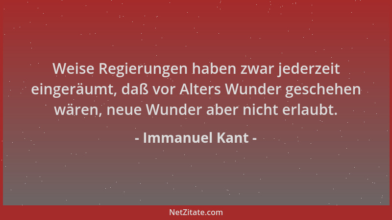 Immanuel Kant - Weise Regierungen haben zwar jederzeit eingeräumt, daß vor Alters Wunder geschehen wären, neue Wunder aber...