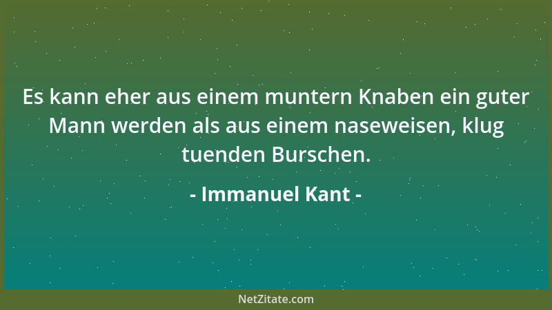 Immanuel Kant - Es kann eher aus einem muntern Knaben ein guter Mann werden als aus einem naseweisen, klug tuenden Burschen...