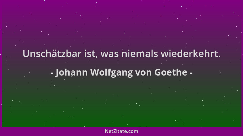 Johann Wolfgang von Goethe - Unschätzbar ist, was niemals wiederkehrt....