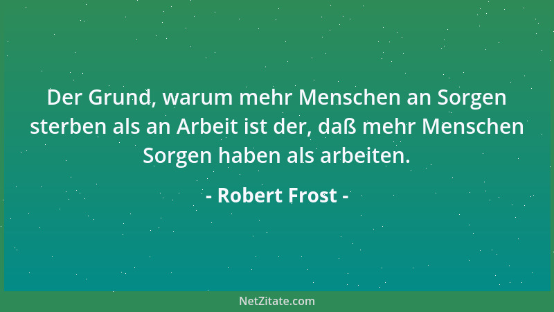 Robert Frost - Der Grund, warum mehr Menschen an Sorgen sterben als an Arbeit ist der, daß mehr Menschen Sorgen haben als a...