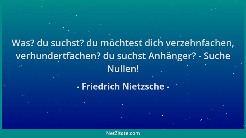 Friedrich Nietzsche - Was? du suchst? du möchtest dich verzehnfachen, verhundertfachen? du suchst Anhänger? - Suche Nullen!...